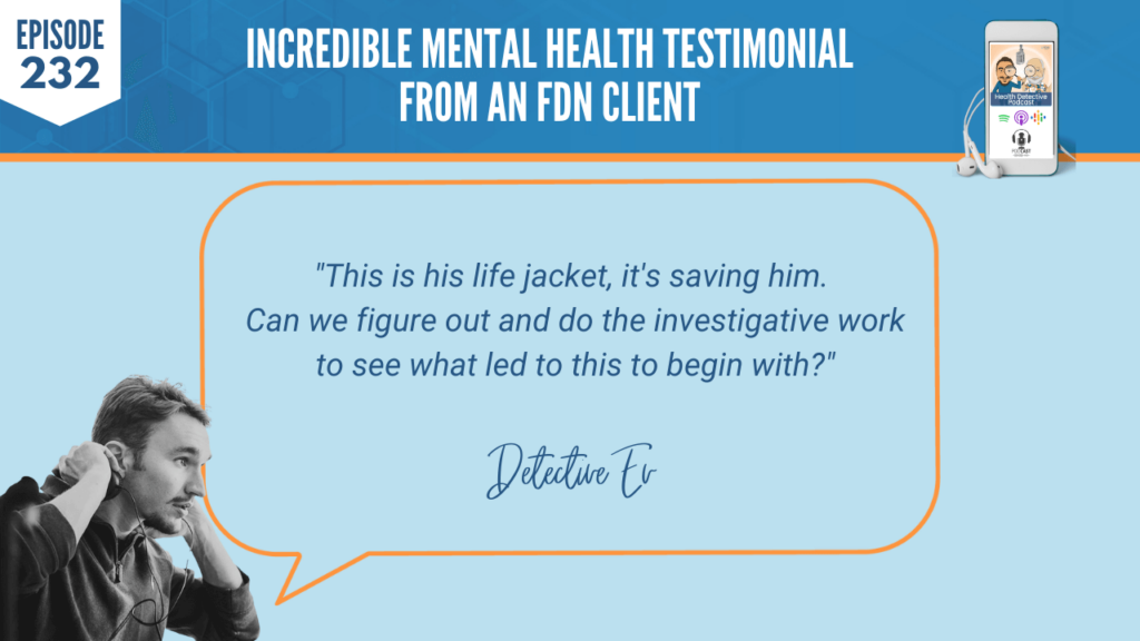 MENTAL HEALTH TESTIMONIAL, LIFE JACKET, MEDICINE, SAVING HIM, INVESTIGATIVE WORK, CORE ISSUES, FDN, FDNTRAINING, HEALTH DETECTIVE PODCAST