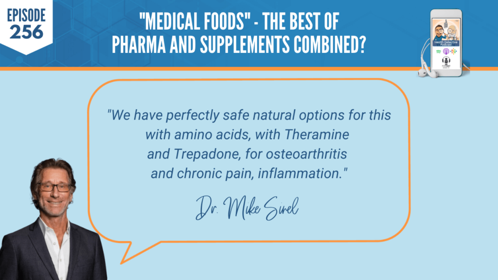 MEDICAL FOODS, NUTRITION, NUTRITIONAL ADDITION, DR. MIKE SINEL, PHYSCIAN THERAPEUTICS, AMINO ACIDS, NEUROTRANSMITTERS, FDN, FDNTRAINING, HEALTH DETECTIVE PODCAST, PASSIONATE, REDUCING SIDE EFFECTS, PHARMACEUTICALS, SAFE, SCIENTIFICALLY PROVEN, ENCAPSULATED MEDICAL FOODS, NATURAL ALTERNATIVES, PAIN, SLEEP, OBESITY, NEUROPATHY, FATIGUE, COGNITIVE DECLINE, FOOD IS MEDICINE, FDA CATEGORY, CRITERIA, CGMP, CGMP MANUFACTURING, GRAS INGREDIENTS, FORUMULATED, NUTRIENT DEMAND, DISEASE STATE, PHYSICIAN SUPERVISION, NATURAL SOLUTIONS, BIG SCIENC, NO DRUG INTERACTIONS, TREAT, COMMON CONDITIONS, PRODUCING NEUROTRANSMITTERS, AMINO ACID TECHNOLOGY, PRECURSORS, BOTANCIALS, COMBINATIONS, NATURAL OPTIONS, TREPADONE, OSTEOARTHRITIS, CHRONIC PAIN