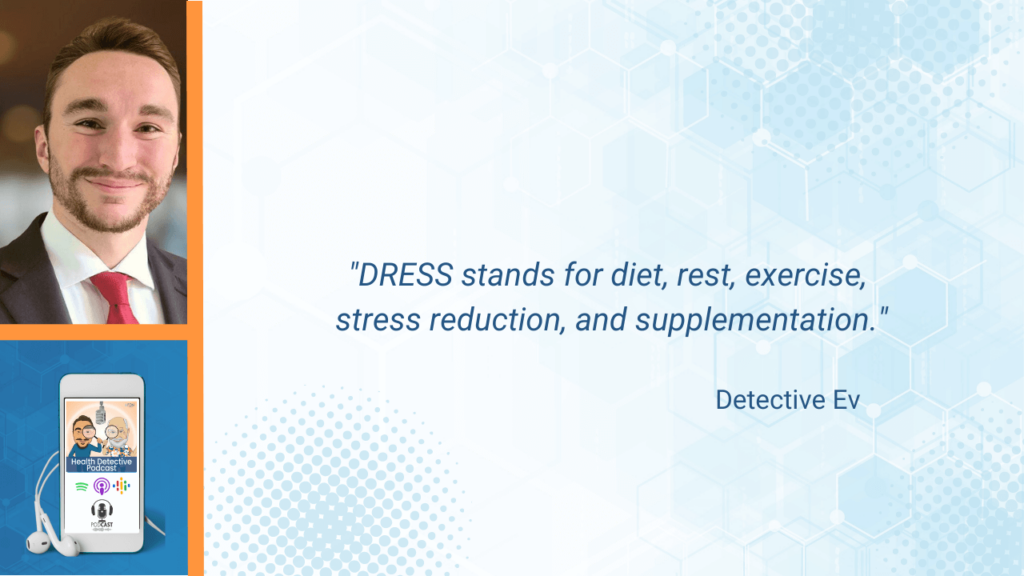 "DRESS" PROTOCOL, TRADEMARKED DRESS PROTOCOL, DIET, REST, EXERCISE, STRESS REDUCTION, SUPPLEMENTS, SUPPLEMENTATION, LIFESTYLE, HEALTHY LIFESTYLE, COACHING, FDN, FDNTRAINING, HEALTH DETECTIVE PODCAST, DETECTIVE EV, EVAN TRANSUE
